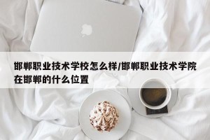 邯郸职业技术学校怎么样/邯郸职业技术学院在邯郸的什么位置
