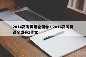 2014高考英语全国卷1:2014高考英语全国卷1作文