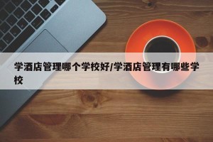 学酒店管理哪个学校好/学酒店管理有哪些学校