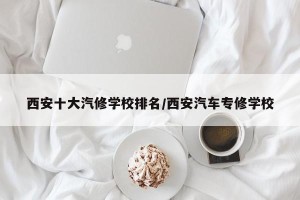 西安十大汽修学校排名/西安汽车专修学校