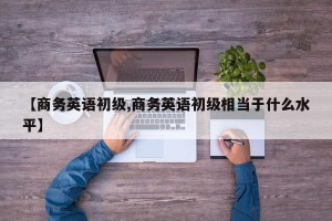 【商务英语初级,商务英语初级相当于什么水平】