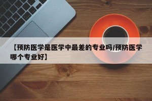 【预防医学是医学中最差的专业吗/预防医学哪个专业好】