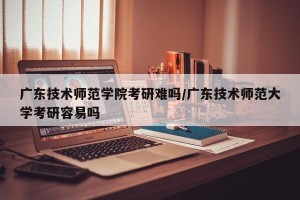广东技术师范学院考研难吗/广东技术师范大学考研容易吗
