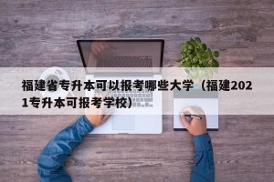 福建省专升本可以报考哪些大学（福建2021专升本可报考学校）