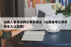 山西人事考试网公务员报名（山西省考公务员报名入口官网）