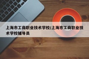上海市工商职业技术学校/上海市工商职业技术学校辅导员