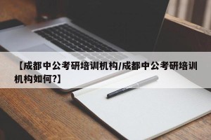 【成都中公考研培训机构/成都中公考研培训机构如何?】