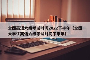 全国英语六级考试时间2022下半年（全国大学生英语六级考试时间下半年）