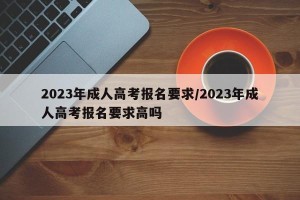 2023年成人高考报名要求/2023年成人高考报名要求高吗