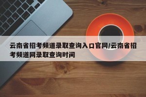 云南省招考频道录取查询入口官网/云南省招考频道网录取查询时间
