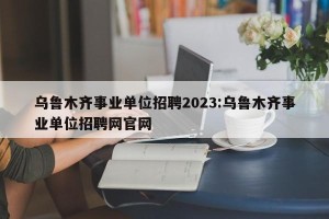 乌鲁木齐事业单位招聘2023:乌鲁木齐事业单位招聘网官网