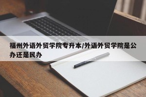 福州外语外贸学院专升本/外语外贸学院是公办还是民办