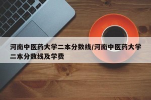 河南中医药大学二本分数线/河南中医药大学二本分数线及学费