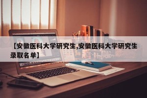 【安徽医科大学研究生,安徽医科大学研究生录取名单】