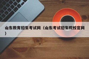 山东教育招生考试网（山东考试招生院校官网）