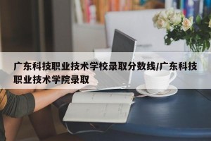 广东科技职业技术学校录取分数线/广东科技职业技术学院录取