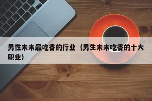男性未来最吃香的行业（男生未来吃香的十大职业）