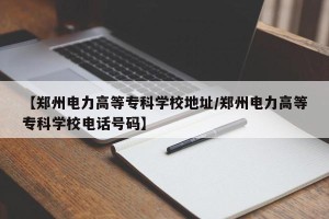 【郑州电力高等专科学校地址/郑州电力高等专科学校电话号码】