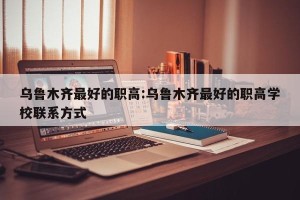 乌鲁木齐最好的职高:乌鲁木齐最好的职高学校联系方式