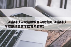 【河南科技学院继续教育学院官网/河南科技学院继续教育学院官网首页】