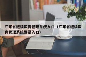 广东省继续教育管理系统入口（广东省继续教育管理系统登录入口）