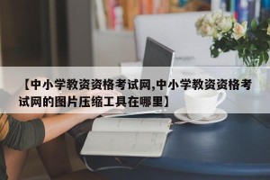 【中小学教资资格考试网,中小学教资资格考试网的图片压缩工具在哪里】