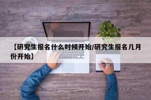 【研究生报名什么时候开始/研究生报名几月份开始】