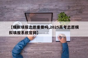 【模拟填报志愿重要吗,2025高考志愿模拟填报系统官网】