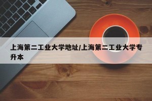 上海第二工业大学地址/上海第二工业大学专升本