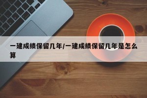 一建成绩保留几年/一建成绩保留几年是怎么算