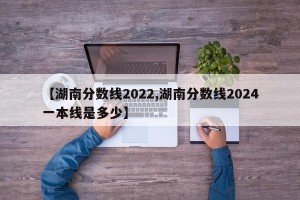 【湖南分数线2022,湖南分数线2024一本线是多少】