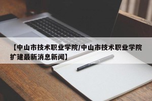 【中山市技术职业学院/中山市技术职业学院扩建最新消息新闻】