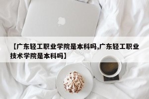 【广东轻工职业学院是本科吗,广东轻工职业技术学院是本科吗】
