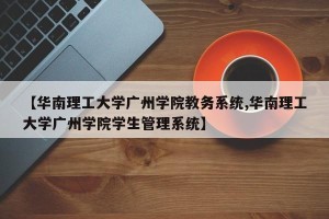 【华南理工大学广州学院教务系统,华南理工大学广州学院学生管理系统】