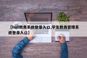 【hut教务系统登录入口,学生教务管理系统登录入口】