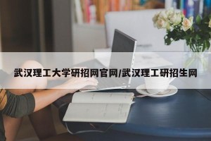 武汉理工大学研招网官网/武汉理工研招生网