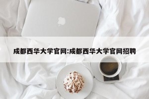 成都西华大学官网:成都西华大学官网招聘