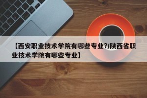 【西安职业技术学院有哪些专业?/陕西省职业技术学院有哪些专业】