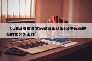 【远程网络教育学历国家承认吗/网络远程教育的文凭怎么样】