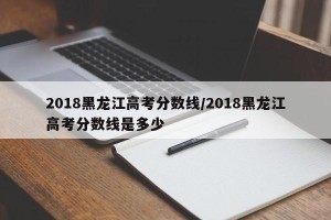 2018黑龙江高考分数线/2018黑龙江高考分数线是多少