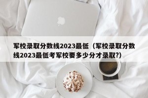军校录取分数线2023最低（军校录取分数线2023最低考军校要多少分才录取?）
