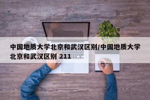 中国地质大学北京和武汉区别/中国地质大学北京和武汉区别 211