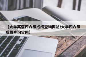 【大学英语四六级成绩查询网站/大学四六级成绩查询官网】