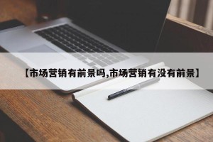 【市场营销有前景吗,市场营销有没有前景】