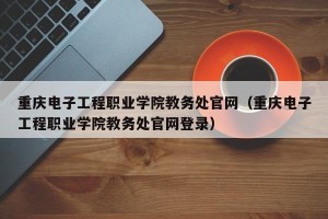重庆电子工程职业学院教务处官网（重庆电子工程职业学院教务处官网登录）