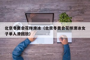 北京冬奥会花样滑冰（北京冬奥会花样滑冰女子单人滑回放）