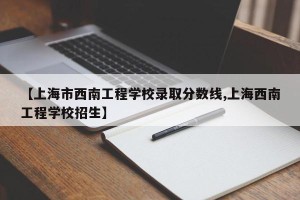 【上海市西南工程学校录取分数线,上海西南工程学校招生】