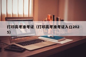 打印高考准考证（打印高考准考证入口2025）