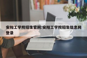 安阳工学院招生官网:安阳工学院招生信息网登录