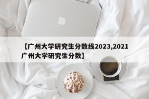 【广州大学研究生分数线2023,2021广州大学研究生分数】